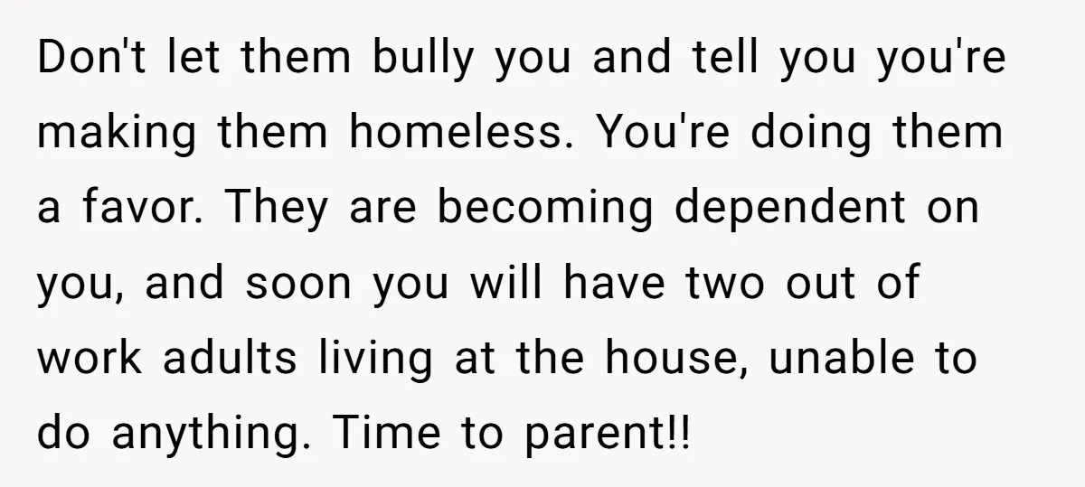 Don't let them bully you and tell you you're making them homeless. You're doing them a favor. They are becoming dependent on you, and soon you will have two out...