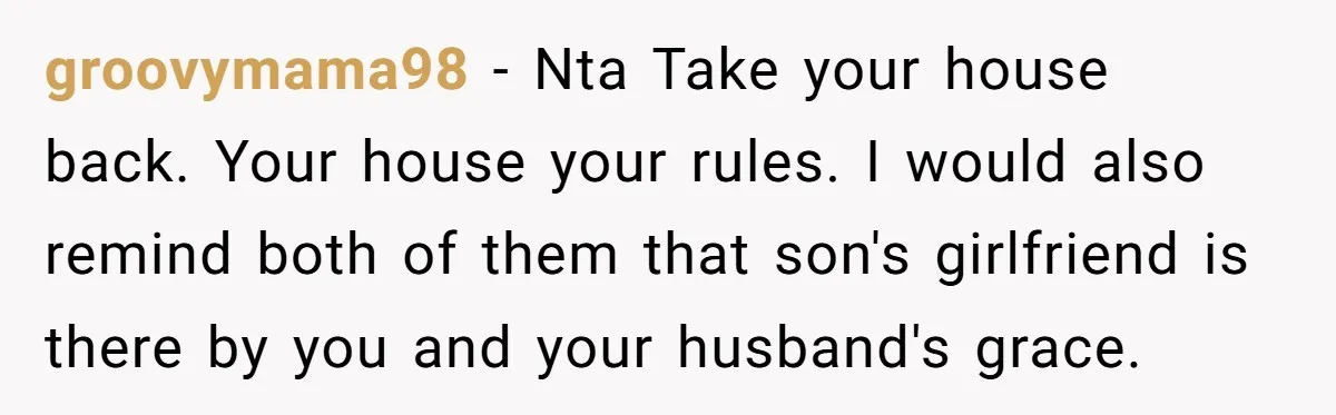 groovymama98 − Nta Take your house back. Your house your rules. I would also remind both of them that son's girlfriend is there by you and your husband's grace.