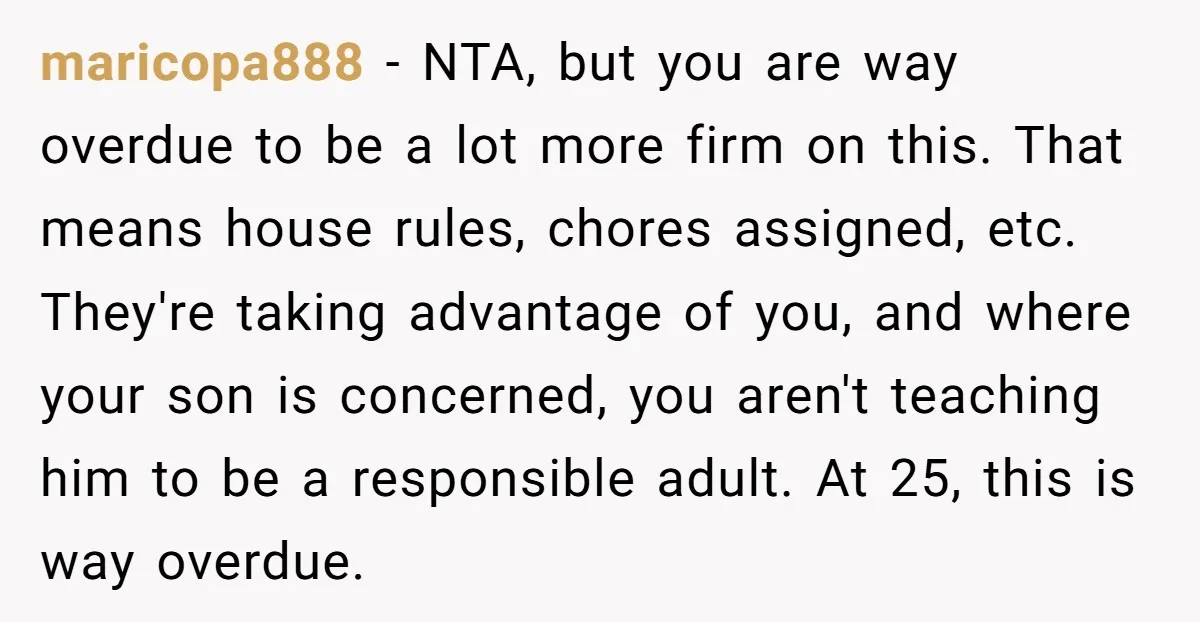 maricopa888 − NTA, but you are way overdue to be a lot more firm on this. That means house rules, chores assigned, etc. They're taking advantage of you, and where...