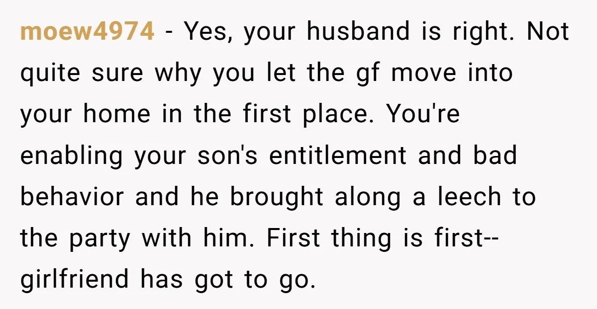 moew4974 − Yes, your husband is right. Not quite sure why you let the gf move into your home in the first place. You're enabling your son's entitlement and bad...