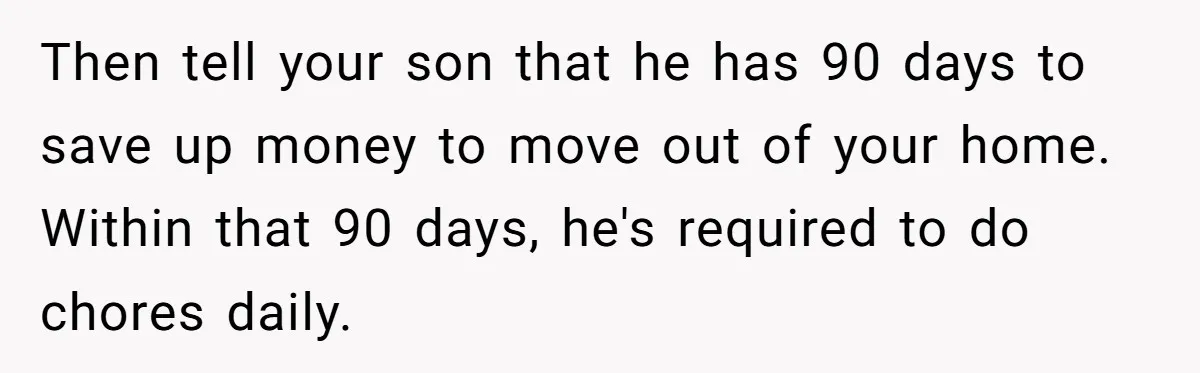 Then tell your son that he has 90 days to save up money to move out of your home. Within that 90 days, he's required to do chores daily.