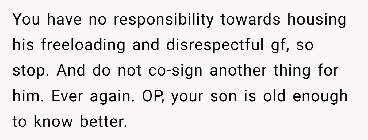 You have no responsibility towards housing his freeloading and disrespectful gf, so stop. And do not co-sign another thing for him. Ever again. OP, your son is old enough to...