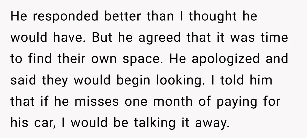 He responded better than I thought he would have. But he agreed that it was time to find their own space. He apologized and said they would begin looking. I...