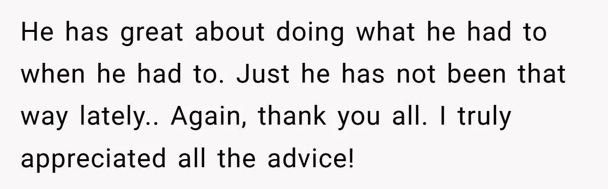 He has great about doing what he had to when he had to. Just he has not been that way lately.. Again, thank you all. I truly appreciated all the...