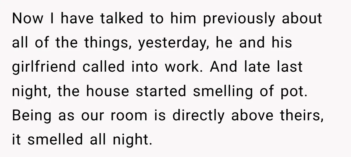 Now I have talked to him previously about all of the things, yesterday, he and his girlfriend called into work. And late last night, the house started smelling of pot....