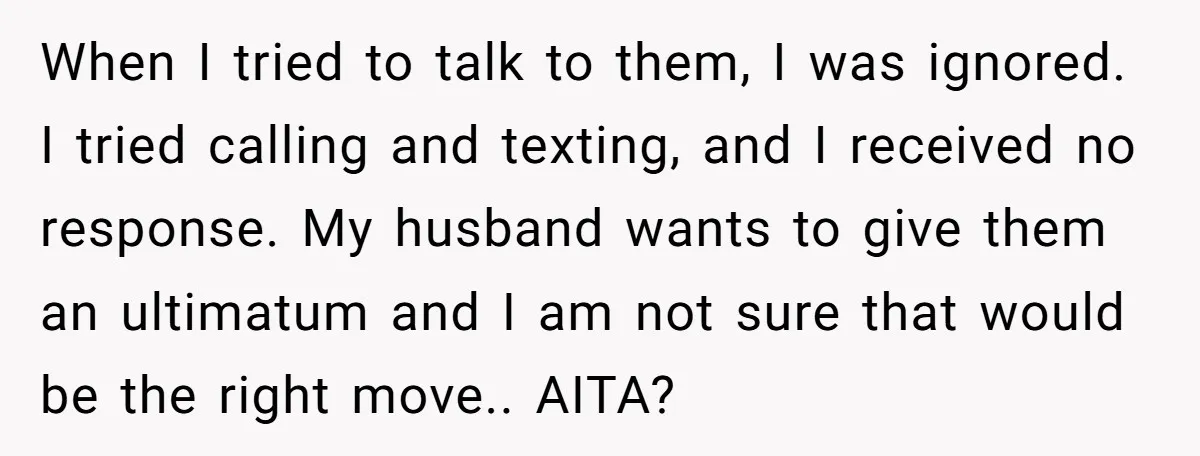 When I tried to talk to them, I was ignored. I tried calling and texting, and I received no response. My husband wants to give them an ultimatum and I...