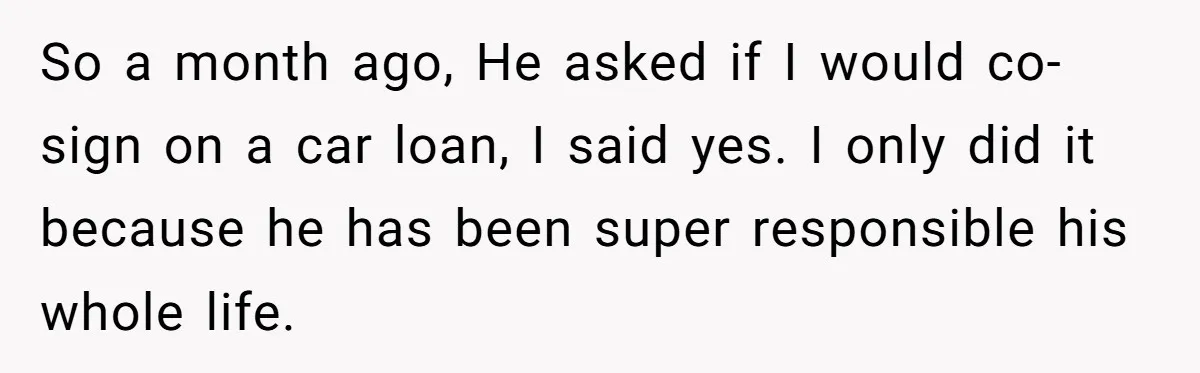So a month ago, He asked if I would co-sign on a car loan, I said yes. I only did it because he has been super responsible his whole life.