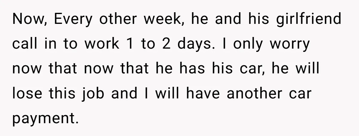 Now, Every other week, he and his girlfriend call in to work 1 to 2 days. I only worry now that now that he has his car, he will lose...