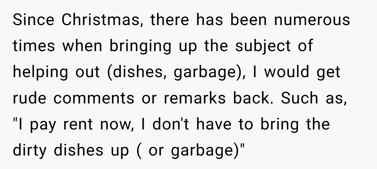 Since Christmas, there has been numerous times when bringing up the subject of helping out (dishes, garbage), I would get rude comments or remarks back. Such as, "I pay rent...