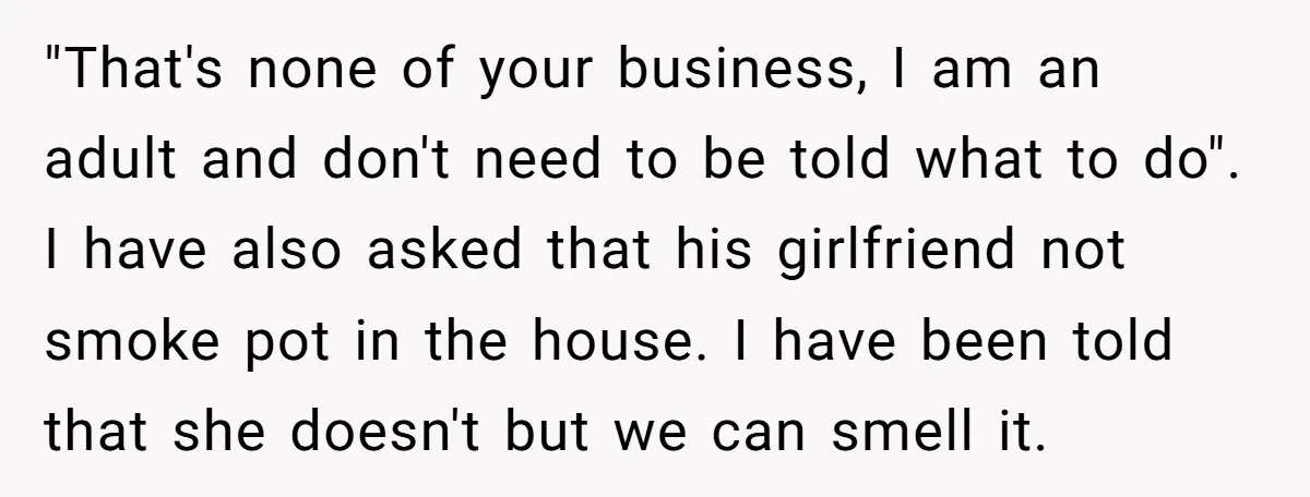 "That's none of your business, I am an adult and don't need to be told what to do". I have also asked that his girlfriend not smoke pot in the...