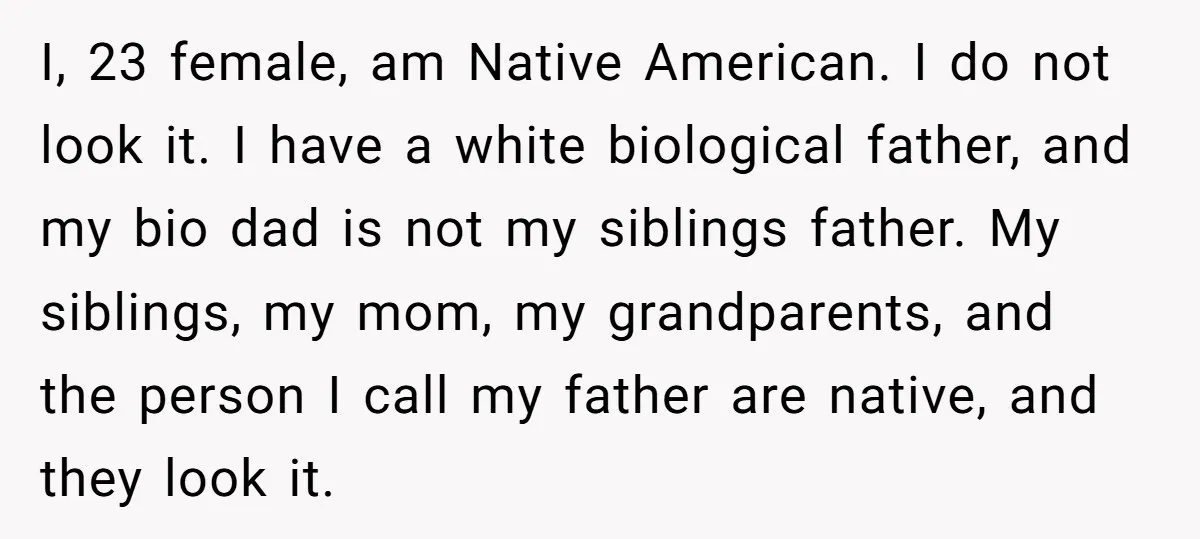 I, 23 female, am Native American. I do not look it. I have a white biological father, and my bio dad is not my siblings father. My siblings, my mom,...
