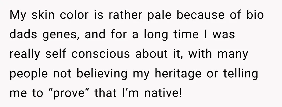 My skin color is rather pale because of bio dads genes, and for a long time I was really self conscious about it, with many people not believing my heritage...