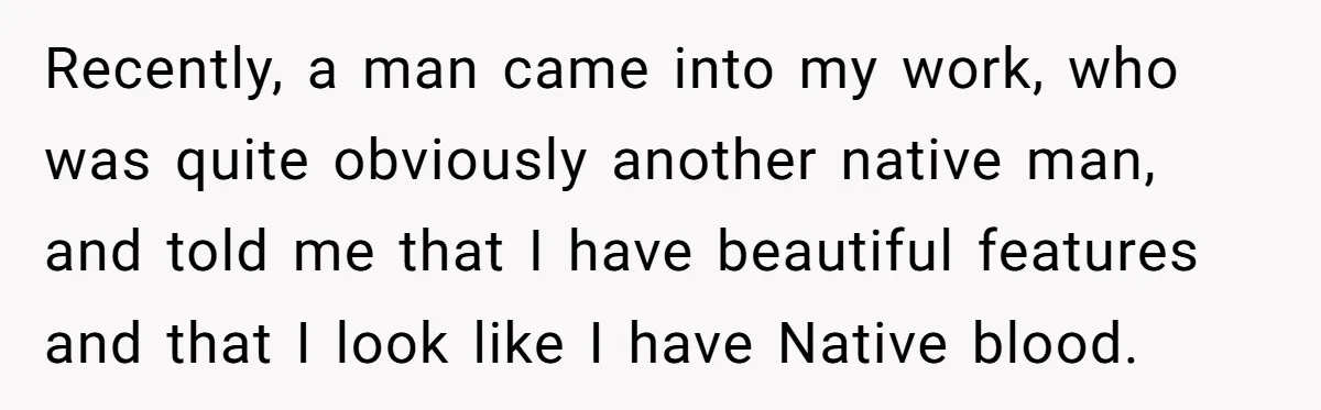 Recently, a man came into my work, who was quite obviously another native man, and told me that I have beautiful features and that I look like I have Native...