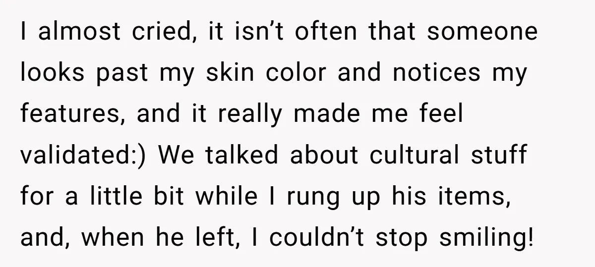I almost cried, it isn’t often that someone looks past my skin color and notices my features, and it really made me feel validated:) We talked about cultural stuff for...