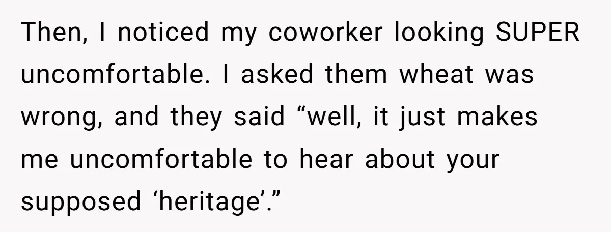 Then, I noticed my coworker looking SUPER uncomfortable. I asked them wheat was wrong, and they said “well, it just makes me uncomfortable to hear about your supposed ‘heritage’.”