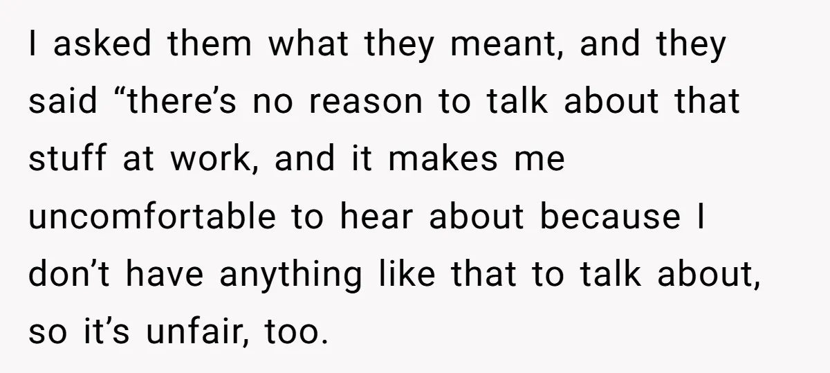 I asked them what they meant, and they said “there’s no reason to talk about that stuff at work, and it makes me uncomfortable to hear about because I don’t...