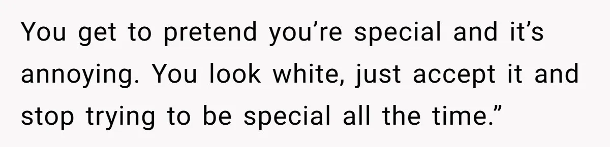 You get to pretend you’re special and it’s annoying. You look white, just accept it and stop trying to be special all the time.”