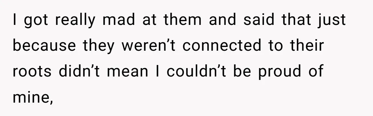 I got really mad at them and said that just because they weren’t connected to their roots didn’t mean I couldn’t be proud of mine,