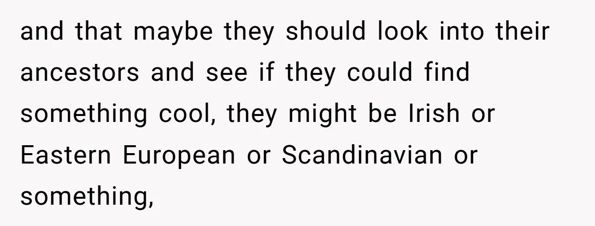 and that maybe they should look into their ancestors and see if they could find something cool, they might be Irish or Eastern European or Scandinavian or something,