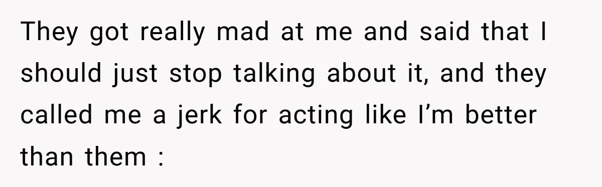 They got really mad at me and said that I should just stop talking about it, and they called me a jerk for acting like I’m better than them :