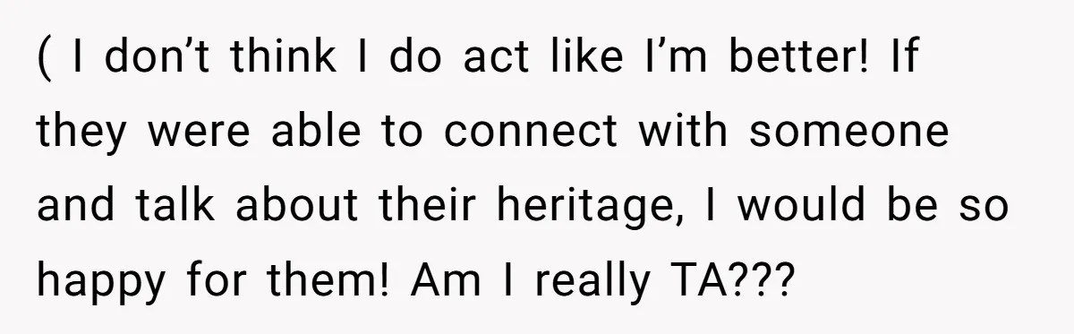 ( I don’t think I do act like I’m better! If they were able to connect with someone and talk about their heritage, I would be so happy for them!...