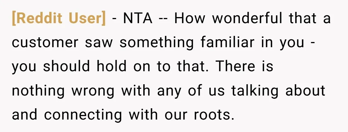 [Reddit User] − NTA -- How wonderful that a customer saw something familiar in you - you should hold on to that. There is nothing wrong with any of us...