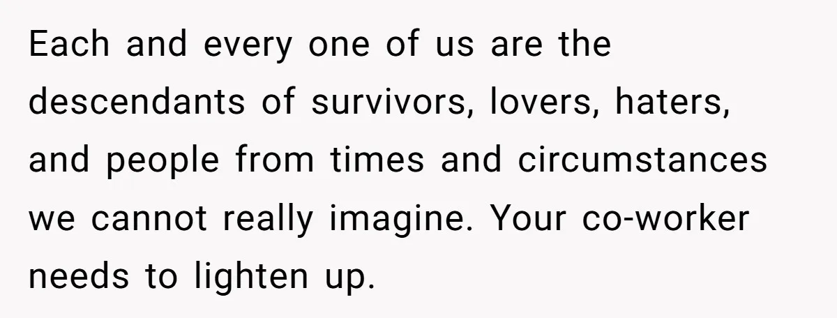 Each and every one of us are the descendants of survivors, lovers, haters, and people from times and circumstances we cannot really imagine. Your co-worker needs to lighten up.