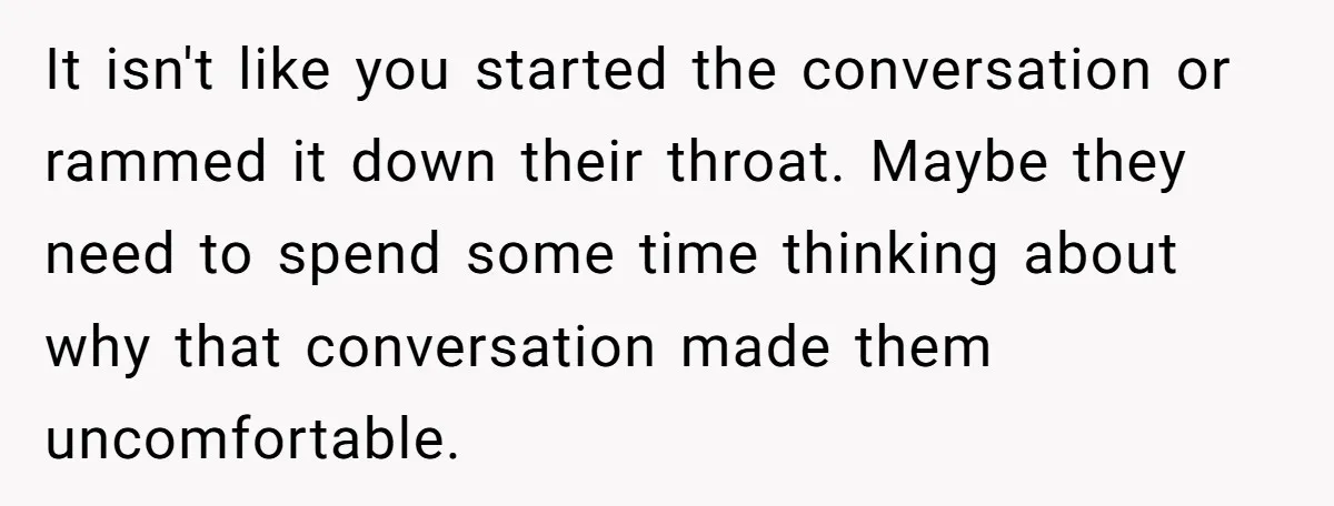 It isn't like you started the conversation or rammed it down their throat. Maybe they need to spend some time thinking about why that conversation made them uncomfortable.