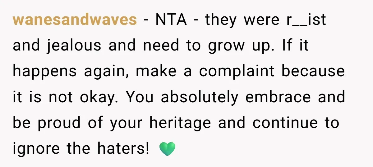 wanesandwaves − NTA - they were r__ist and jealous and need to grow up. If it happens again, make a complaint because it is not okay. You absolutely embrace and...