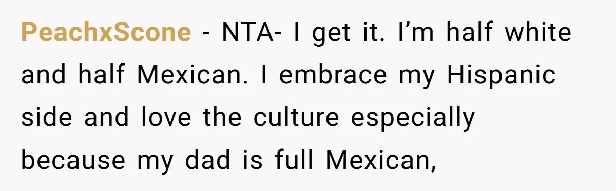 PeachxScone − NTA- I get it. I’m half white and half Mexican. I embrace my Hispanic side and love the culture especially because my dad is full Mexican,
