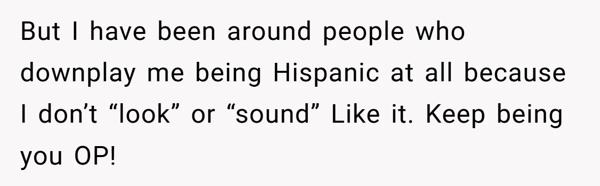 But I have been around people who downplay me being Hispanic at all because I don’t “look” or “sound” Like it. Keep being you OP!