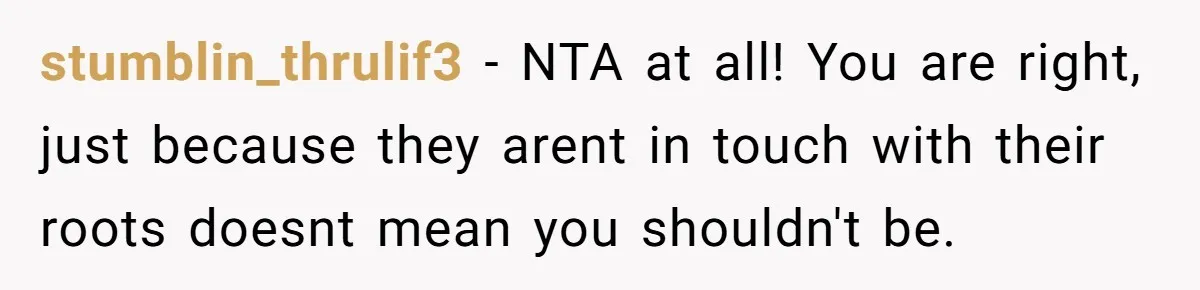 stumblin_thrulif3 − NTA at all! You are right, just because they arent in touch with their roots doesnt mean you shouldn't be.