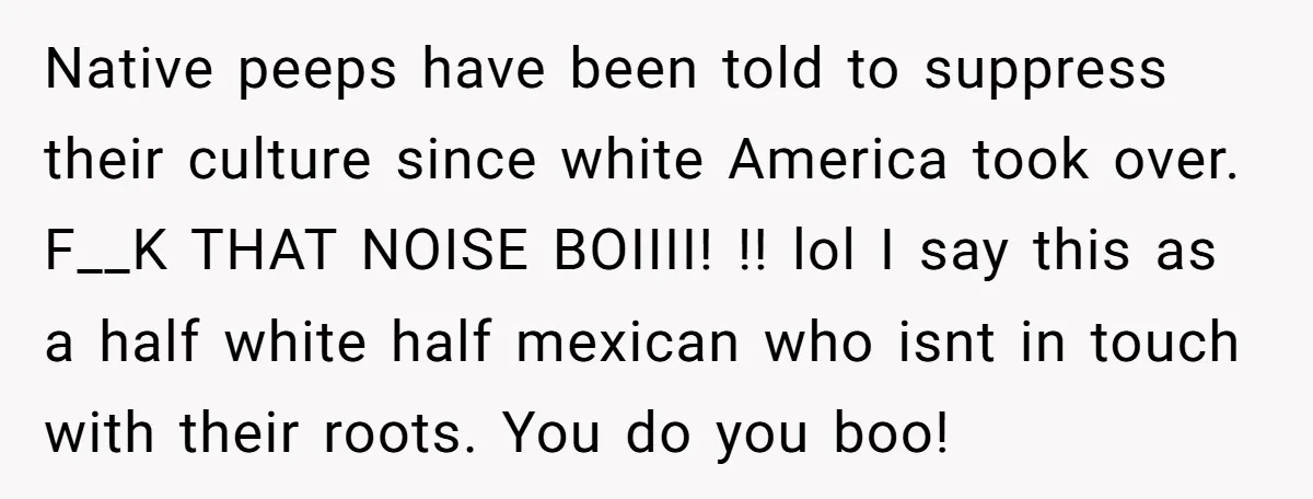 Native peeps have been told to suppress their culture since white America took over. F__K THAT NOISE BOIIII! !! lol I say this as a half white half mexican who...