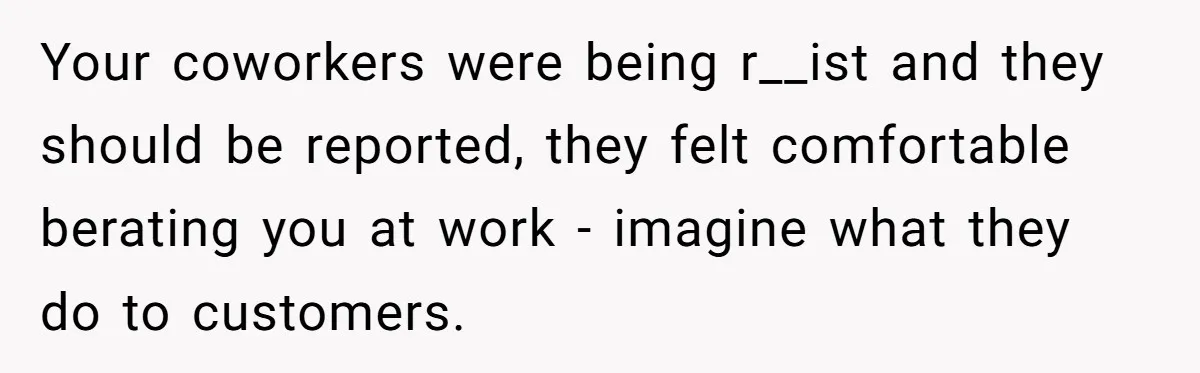 Your coworkers were being r__ist and they should be reported, they felt comfortable berating you at work - imagine what they do to customers.