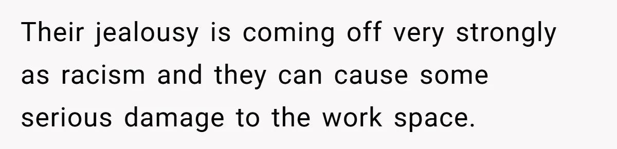 Their jealousy is coming off very strongly as racism and they can cause some serious damage to the work space.