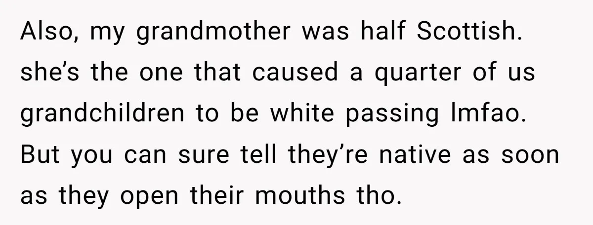 Also, my grandmother was half Scottish. she’s the one that caused a quarter of us grandchildren to be white passing lmfao. But you can sure tell they’re native as soon...