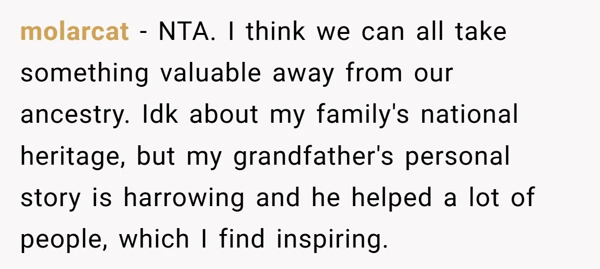 molarcat − NTA. I think we can all take something valuable away from our ancestry. Idk about my family's national heritage, but my grandfather's personal story is harrowing and he...