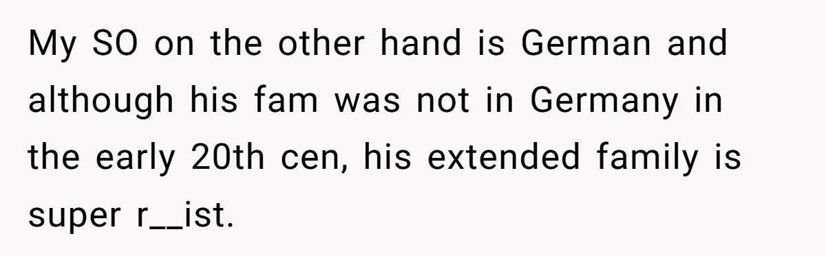 My SO on the other hand is German and although his fam was not in Germany in the early 20th cen, his extended family is super r__ist.