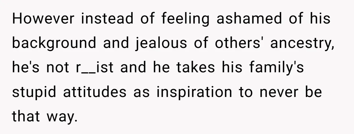 However instead of feeling ashamed of his background and jealous of others' ancestry, he's not r__ist and he takes his family's stupid attitudes as inspiration to never be that way.