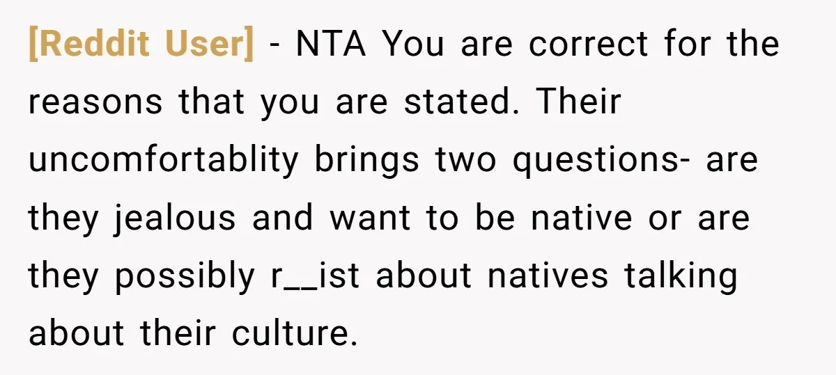 [Reddit User] − NTA You are correct for the reasons that you are stated. Their uncomfortablity brings two questions- are they jealous and want to be native or are they...