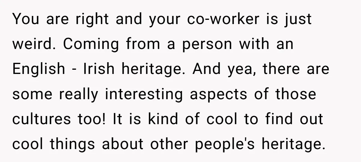 You are right and your co-worker is just weird. Coming from a person with an English - Irish heritage. And yea, there are some really interesting aspects of those cultures...