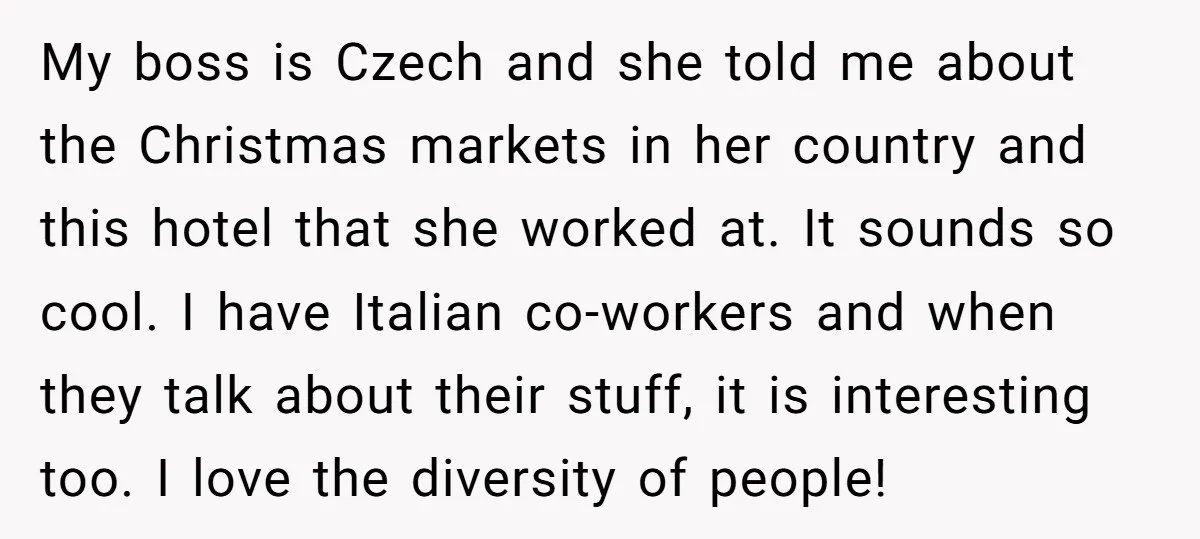 My boss is Czech and she told me about the Christmas markets in her country and this hotel that she worked at. It sounds so cool. I have Italian co-workers...