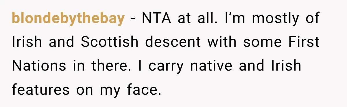 blondebythebay − NTA at all. I’m mostly of Irish and Scottish descent with some First Nations in there. I carry native and Irish features on my face.