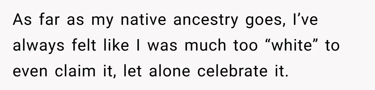As far as my native ancestry goes, I’ve always felt like I was much too “white” to even claim it, let alone celebrate it.