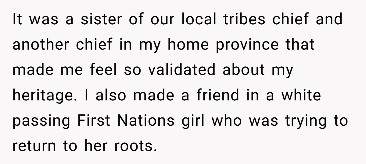 It was a sister of our local tribes chief and another chief in my home province that made me feel so validated about my heritage. I also made a friend...