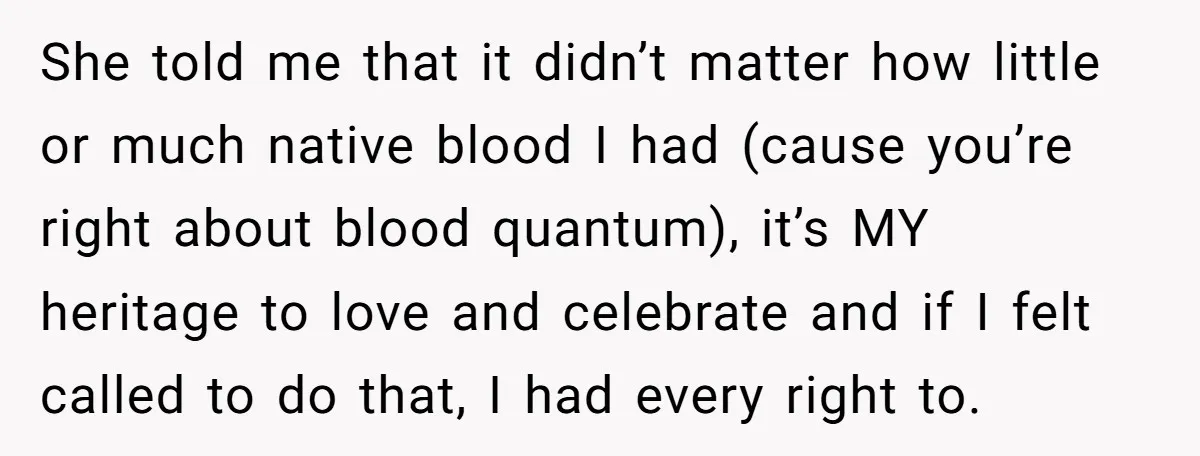 She told me that it didn’t matter how little or much native blood I had (cause you’re right about blood quantum), it’s MY heritage to love and celebrate and if...