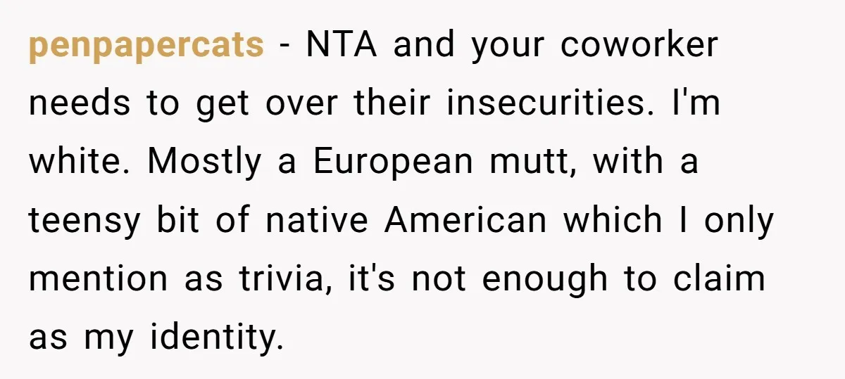 penpapercats − NTA and your coworker needs to get over their insecurities. I'm white. Mostly a European mutt, with a teensy bit of native American which I only mention as...