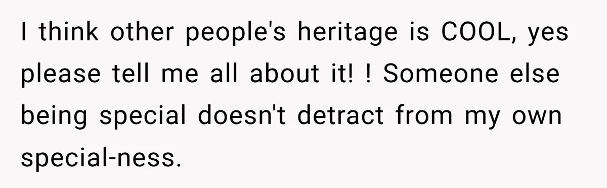 I think other people's heritage is COOL, yes please tell me all about it! ! Someone else being special doesn't detract from my own special-ness.