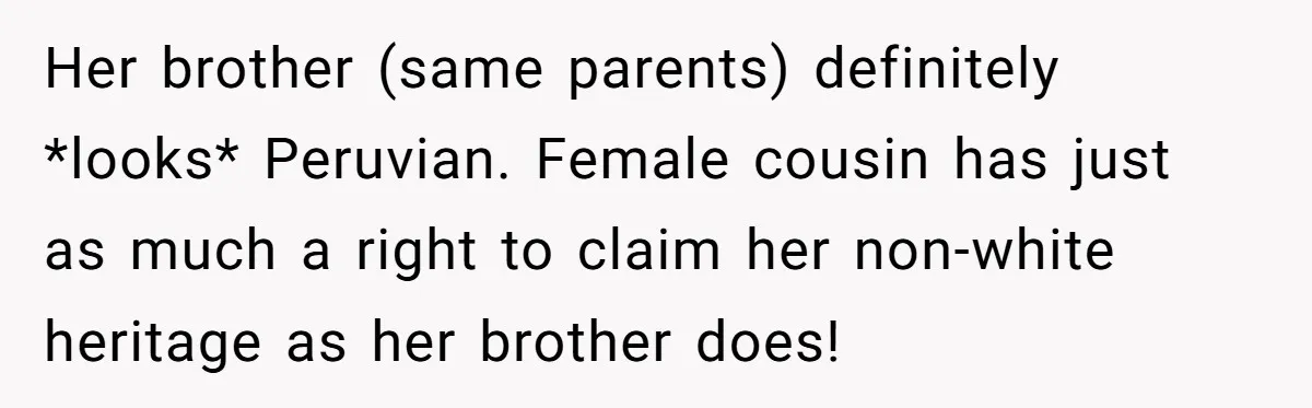 Her brother (same parents) definitely *looks* Peruvian. Female cousin has just as much a right to claim her non-white heritage as her brother does!