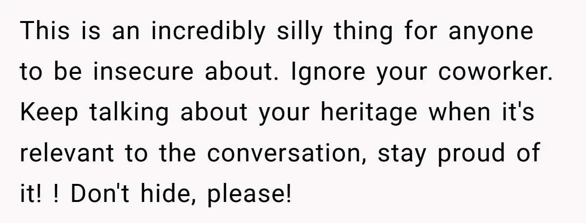This is an incredibly silly thing for anyone to be insecure about. Ignore your coworker. Keep talking about your heritage when it's relevant to the conversation, stay proud of it!...